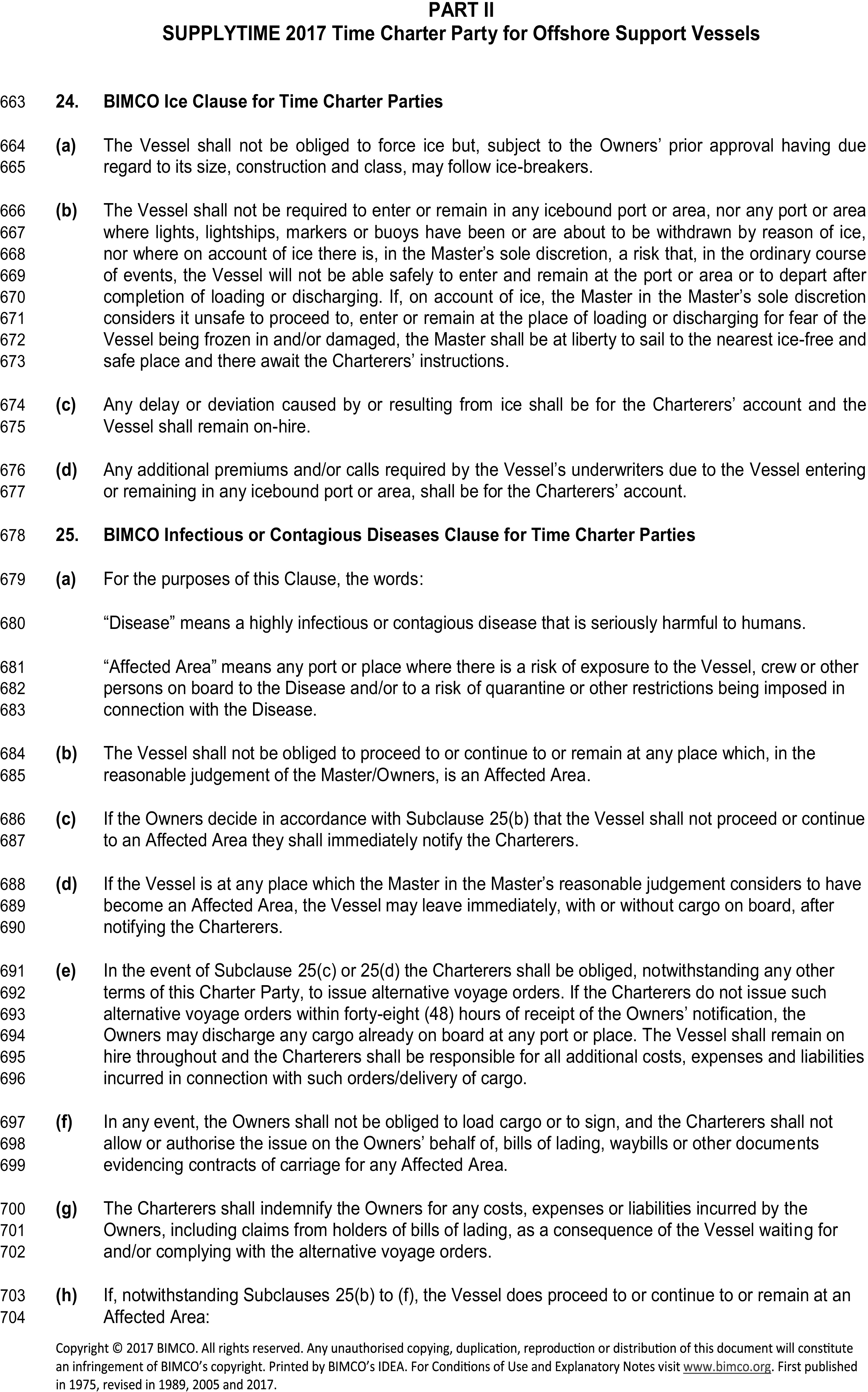 A legal document titled Appendix 4, Part II, SUPPLYTIME 2017 Time Charter Party for Offshore Support Vessels, featuring line numbers 663 to 704. Clause 24, the BIMCO Ice Clause, states the vessel is not obligated to force ice or enter unsafe, ice-bound ports, and that delays from ice are for the Charterers’ account. Clause 25, the BIMCO Infectious or Contagious Diseases Clause, defines ’Disease’ and ’Affected Area’. It specifies the vessel is not required to enter an Affected Area and may leave immediately if a location becomes one. It outlines the Charterers’ duty to issue alternative voyage orders within 48 hours and indemnifies the Owners against related costs and liabilities.